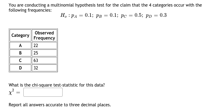 You are conducting a multinomial hypothesis test for the claim that the 4 categories occur with the
following frequencies:
H, :PA = 0.1; pB = 0.1; pC = 0.5; pp = 0.3
%3D
Observed
Category
Frequency
A
22
B
25
63
D
32
What is the chi-square test-statistic for this data?
Report all answers accurate to three decimal places.
