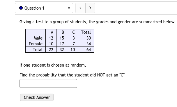 Question 1
>
Giving a test to a group of students, the grades and gender are summarized below
A
B
C Total
Male
12
15
3
30
Female
10
17
7
34
Total 22
32
10
64
If one student is chosen at random,
Find the probability that the student did NOT get an "C"
Check Answer
