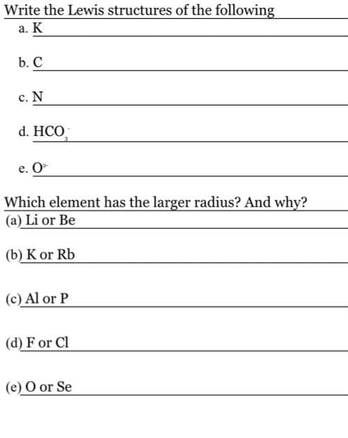 Write the Lewis structures of the following
a. K
b. C
c. N
d. HCO
e. O
Which element has the larger radius? And why?
(a) Li or Be
(b) K or Rb
(c) Al or P
(d) F or Cl
(e) O or Se