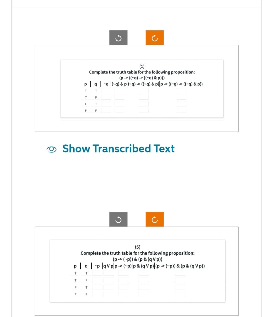 G
(1)
Complete the truth table for the following proposition:
(p-> ((~q)-> ((~q) &p)))
p| q | ~q|(~q) & p|(~q)-> ((~q) & p)|p-> ((~q)-> ((~q) & p))
T T
T
F
F
T
F
F
Show Transcribed Text
(5)
Complete the truth table for the following proposition:
(p-> (~p)) & (p & (q V p))
pq|p|qvp|p-> (~p)|p & (q V p)|(p-> (~p)) & (p & (q V p))
T
T
T
F
⠀⠀
F
T
F
F