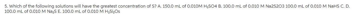 5. Which of the following solutions will have the greatest concentration of S? A. 150.0 mL of 0.010M H₂SO4 B. 100.0 mL of 0.010 M Na2S2O3 100.0 mL of 0.010 M NaHS C. D.
100.0 mL of 0.010 M Na₂S E. 100.0 mL of 0.010 M H₂Si₂Os