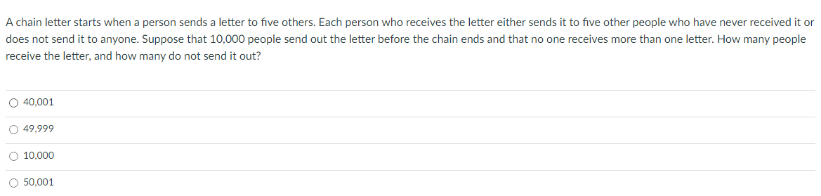 A chain letter starts when a person sends a letter to five others. Each person who receives the letter either sends it to five other people who have never received it or
does not send it to anyone. Suppose that 10,000 people send out the letter before the chain ends and that no one receives more than one letter. How many people
receive the letter, and how many do not send it out?
O 40,001
O 49,999
O 10.000
O 50,001
