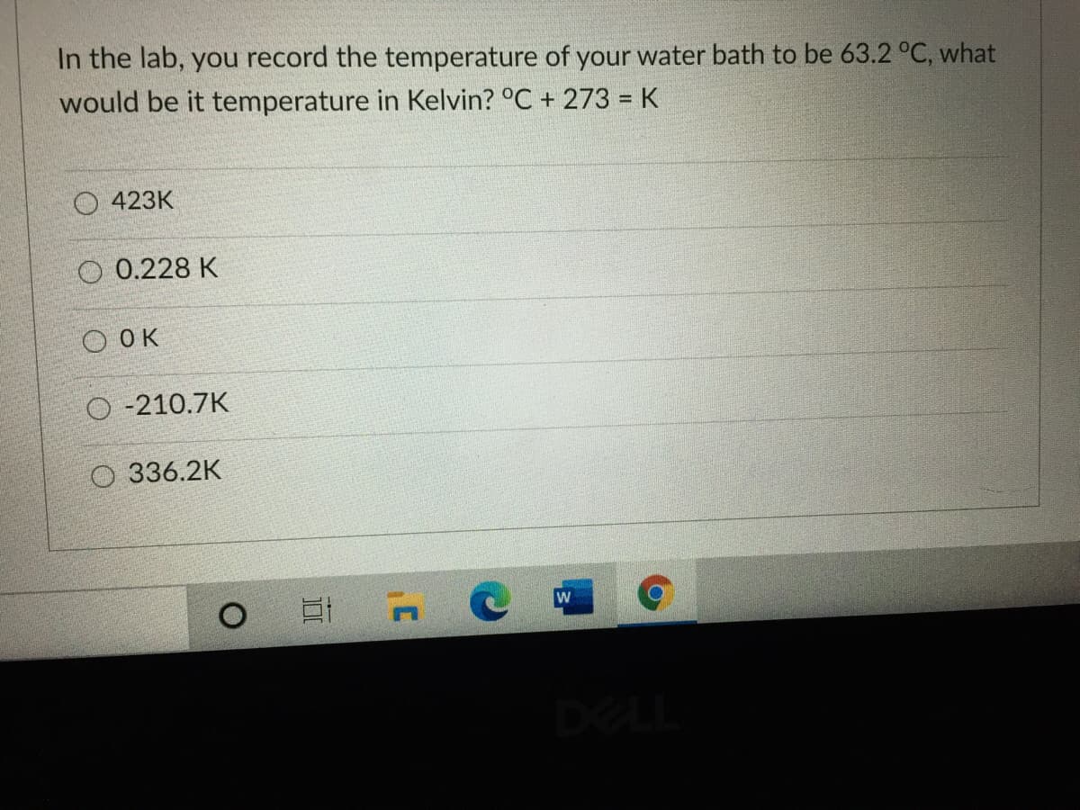 In the lab, you record the temperature of your water bath to be 63.2 °C, what
would be it temperature in Kelvin? °C + 273 = K
O 423K
O 0.228 K
O OK
O -210.7K
O 336.2K
一 n
DELL
