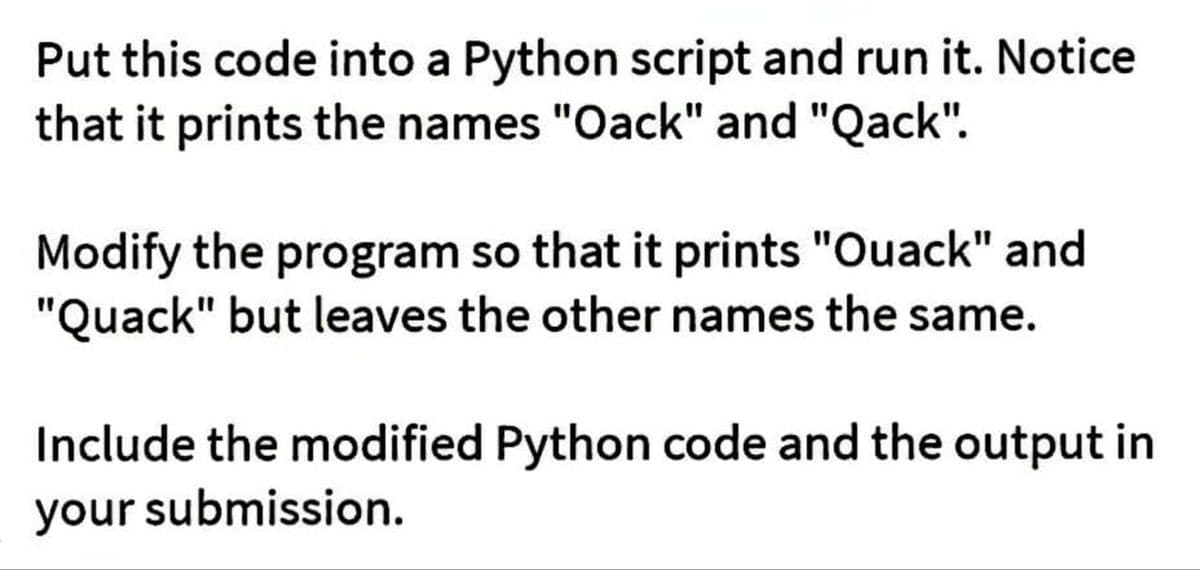 Put this code into a Python script and run it. Notice
that it prints the names "Oack" and "Qack".
Modify the program so that it prints "Ouack" and
"Quack" but leaves the other names the same.
Include the modified Python code and the output in
your submission.