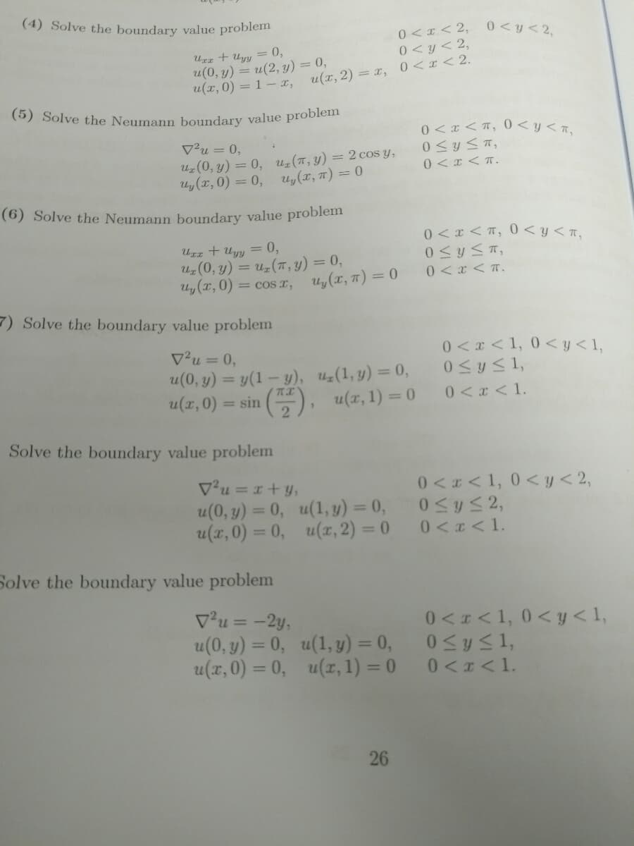 (5) Solve the Neumann boundary value problem
(6) Solve the Neumann boundary value problem
(4) Solve the boundary value problem
0 <I< 2,
0<y<2,
UIz + Uyy =0,
u(0, y) = u(2, y) = 0,
u(x,0) = 1 – x, u(x,2) = x, 0<x < 2.
0<y< 2,
0 < x <T, 0<y<r,
V²u = 0,
U (0, y) = 0, uz (7, y) = 2 cos y,
Uy (x, 0) = 0, uy(x, 7) = 0
0 <x <T.
0 <x < T, 0 < y< n,
Uzz + Uyy = 0,
Uz (0, y) = uz(7, y) = 0,
Uy (T, 0) = cos r,
0 <x < T.
Uy (x, 7) = 0
7) Solve the boundary value problem
0 < x <1, 0<y<1,
0<y<1,
V²u = 0,
%3D
u(0, y) = y(1– y), u(1, y) = 0,
u(x, 0) = sin
0<x < 1.
2), u(x, 1) = 0
Solve the boundary value problem
Vu = 1+ y,
u(0, y) = 0, u(1, y) = 0,
u(x,0) = 0, u(z, 2) = 0
0 << 1, 0< y<2,
0SyS2,
0<x<1.
Solve the boundary value problem
Vu = -2y,
u(0, y) = 0, u(1, y) = 0,
u(x,0) = 0, u(r, 1) = 0
0 <I<1, 0< y < 1,
%3D
0 <x<1.
26
