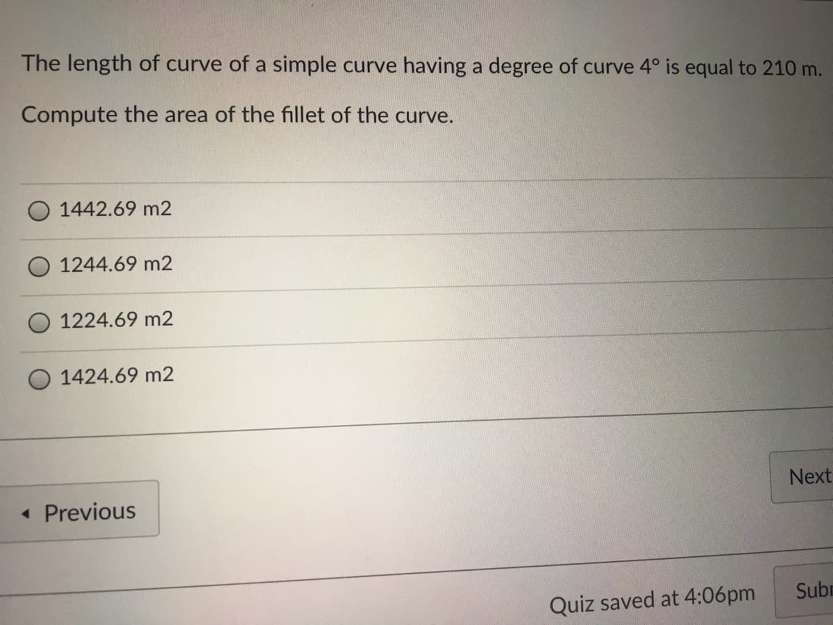 The length of curve of a simple curve having a degree of curve 4° is equal to 210 m.
Compute the area of the fillet of the curve.
1442.69 m2
1244.69 m2
1224.69 m2
1424.69 m2
Next
• Previous
Subn
Quiz saved at 4:06pm
