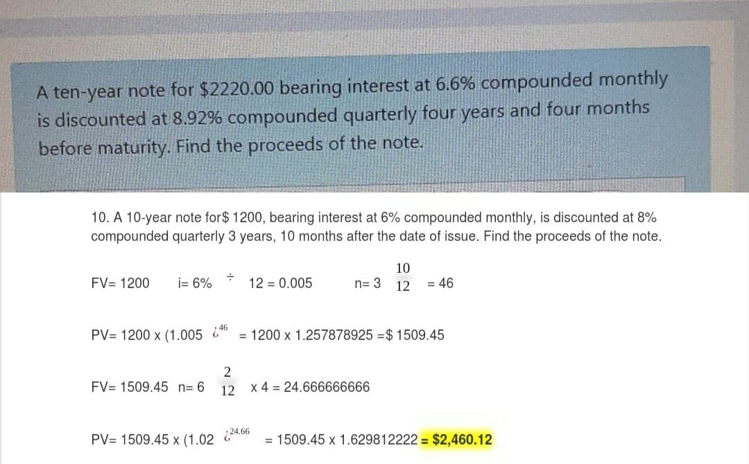 A ten-year note for $2220.00 bearing interest at 6.6% compounded monthly
is discounted at 8.92% compounded quarterly four years and four months
before maturity. Find the proceeds of the note.
10. A 10-year note for$ 1200, bearing interest at 6% compounded monthly, is discounted at 8%
compounded quarterly 3 years, 10 months after the date of issue. Find the proceeds of the note.
10
FV= 1200
i= 6%
12 = 0.005
n= 3 12
= 46
46
PV= 1200 x (1.005 &
= 1200 x 1.257878925 =$ 1509.45
2
FV= 1509.45 n= 6
12 x 4 = 24.666666666
PV= 1509.45 x (1.02
24.66
= 1509.45 x 1.629812222 = $2,460.12
