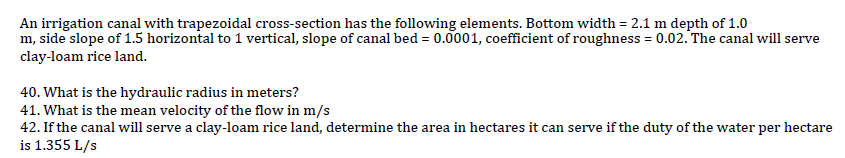 An irrigation canal with trapezoidal cross-section has the following elements. Bottom width = 2.1 m depth of 1.0
m, side slope of 1.5 horizontal to 1 vertical, slope of canal bed = 0.0001, coefficient of roughness = 0.02. The canal will serve
clay-loam rice land.
40. What is the hydraulic radius in meters?
41. What is the mean velocity of the flow in m/s
42. If the canal will serve a clay-loam rice land, determine the area in hectares it can serve if the duty of the water per hectare
is 1.355 L/s