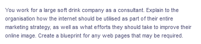 You work for a large soft drink company as a consultant. Explain to the
organisation how the internet should be utilised as part of their entire
marketing strategy, as well as what efforts they should take to improve their
online image. Create a blueprint for any web pages that may be required.