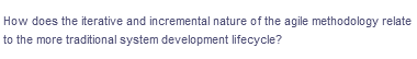 How does the iterative and incremental nature of the agile methodology relate
to the more traditional system development lifecycle?