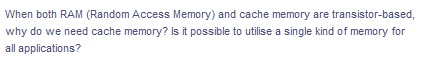 When both RAM (Random Access Memory) and cache memory are transistor-based,
why do we need cache memory? Is it possible to utilise a single kind of memory for
all applications?