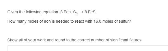 Given the following equation: 8 Fe + Sg → 8 Fes
How many moles of iron is needed to react with 16.0 moles of sulfur?
Show all of your work and round to the correct number of significant figures.
