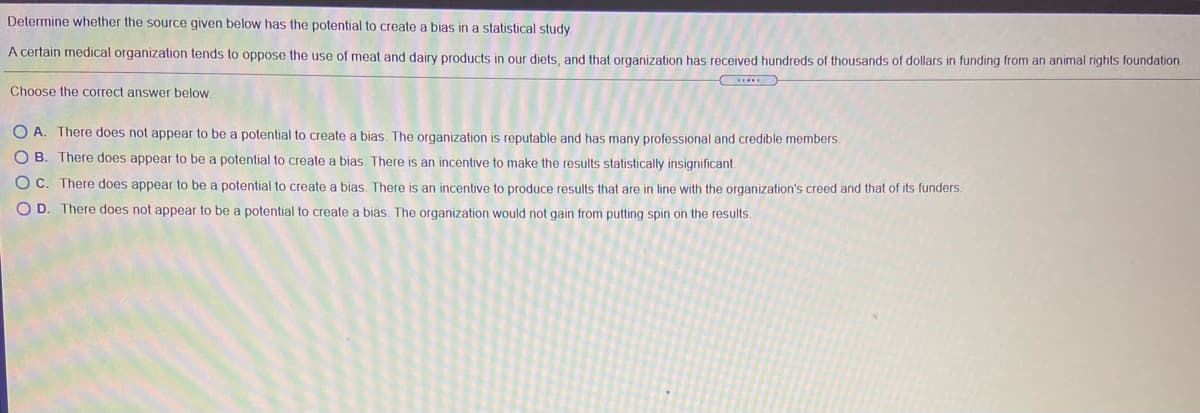 Determine whether the source given below has the potential to create a bias in a statistical study
A certain medical organization tends to oppose the use of meat and dairy products in our diets, and that organization has received hundreds of thousands of dollars in funding from an animal rights foundation
Choose the correct answer below.
O A. There does not appear to be a potential to create a bias. The organization is reputable and has many professional and credible members.
OB.
There does appear to be a potential to create a bias, There is an incentive to make the results statistically insignificant.
O C. There does appear to be a potential to create a bias. There is an incentive to produce results that are in line with the organization's creed and that of its funders
O D. There does not appear to be a potential to create a bias. The organization would not gain from putting spin on the results.
