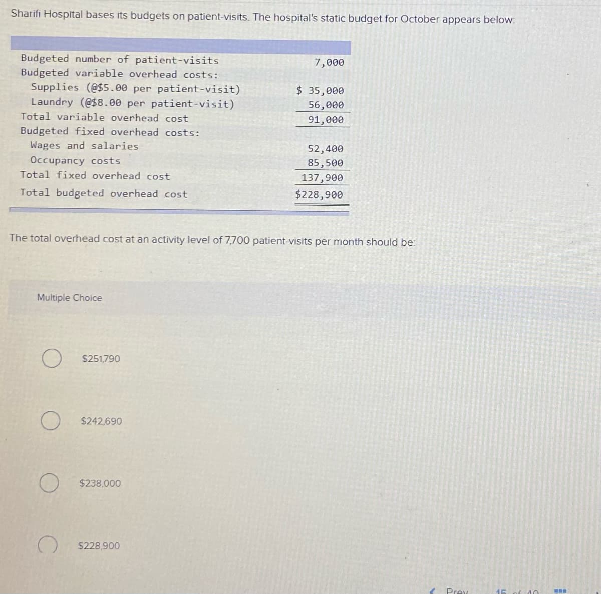 Sharifi Hospital bases its budgets on patient-visits. The hospital's static budget for October appears below:
Budgeted number of patient-visits
Budgeted variable overhead costs:
Supplies (@$5.00 per patient-visit)
Laundry (@$8.00 per patient-visit)
7,000
$ 35,000
56,000
Total variable overhead cost
91,000
Budgeted fixed overhead costs:
Wages and salaries
52,400
Occupancy costs
85,500
137,900
$228,900
Total fixed overhead cost
Total budgeted overhead cost
The total overhead cost at an activity level of 7,700 patient-visits per month should be:
Multiple Choice
$251,790
$242,690
$238,000
$228,900
Prev
40
