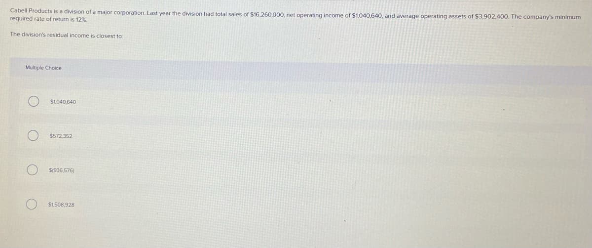 Cabell Products is a division of a major corporation. Last year the division had total sales of $16.260.000, net operating income of $1,040,640, and average operating assets of $3,902,400. The company's minimum
required rate of return is 12%.
The division's residual income is closest to:
Multiple Choice
$1,040,640
$572.352
S(936,576)
$1.508,928
