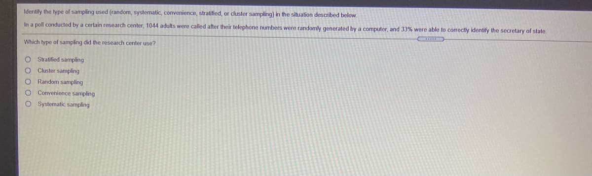 Identify the type of sampling used (random, systematic, convenience, stratified, or cluster sampling) in the situation described below
In a poll conducted by a certain research center, 1044 adults were called after their telephone numbers were randomly generated by a computer, and 33% were able to correctly identify the secretary of state.
Which type of sampling did the research center use?
O Stratified sampling
O Cluster sampling
O Random sampling
O Convenience sampling
O Systematic sampling
