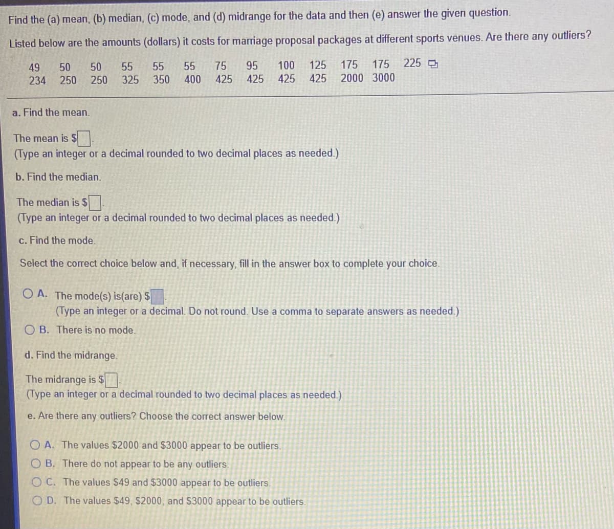 Find the (a) mean, (b) median, (c) mode, and (d) midrange for the data and then (e) answer the given question.
Listed below are the amounts (dollars) it costs for marriage proposal packages at different sports venues. Are there any outliers?
100
175
225
125
425
49
50
50
55
55
55
75
95
175
234
250
250
325
350
400
425 425
425
2000 3000
a. Find the mean.
The mean is $
(Type an integer or a decimal rounded to two decimal places as needed.)
b. Find the median.
The median is $
(Type an integer or a decimal rounded to two decimal places as needed.)
c. Find the mode.
Select the correct choice below and, if necessary, fill in the answer box to complete your choice.
O A. The mode(s) is(are) $
(Type an integer or a decimal. Do not round. Use a comma to separate answers as needed.)
O B. There is no mode.
d. Find the midrange.
The midrange is $
(Type an integer or a decimal rounded to two decimal places as needed.)
e. Are there any outliers? Choose the correct answer below.
O A. The values $2000 and $3000 appear to be outliers.
O B. There do not appear to be any outliers.
O C. The values $49 and $3000 appear to be outliers.
O D. The values $49, $2000, and $3000 appear to be outliers.
