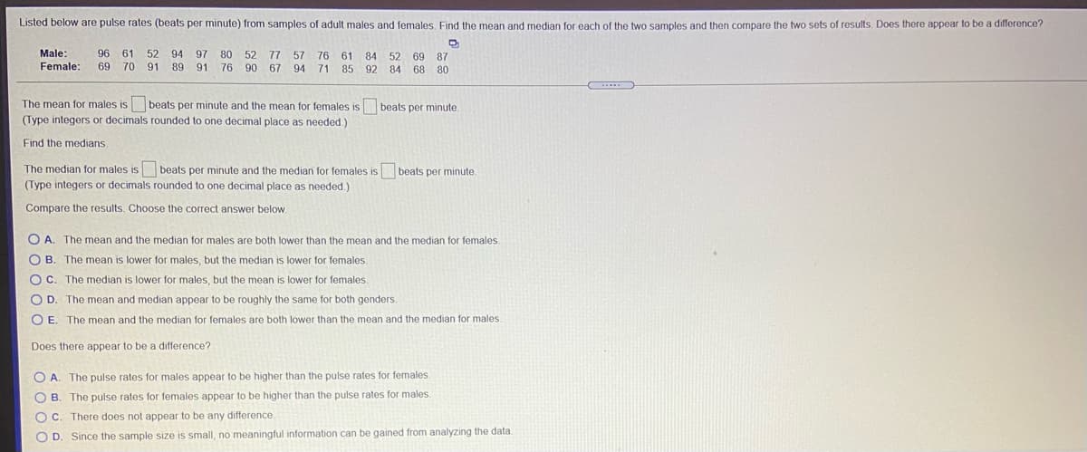 Listed below are pulse rates (beats per minute) from samples of adult males and females, Find the mean and median for each of the two samples and then compare the two sets of results. Does there appear to be a difference?
Male:
96
61
52
94
97
80
52
77
57
76
61
52
87
69
85 92 84 68 80
84
Female:
69
70
91
89
91 76
90
67
94
71
The mean for males is beats per minute and the mean for females is beats per minute.
(Type integers or decimals rounded to one decimal place as needed.)
Find the medians.
The median for males is beats per minute and the median for females is beats per minute.
(Type integers or decimals rounded to one decimal place as needed.)
Compare the results. Choose the correct answer below.
O A. The mean and the median for males are both lower than the mean and the median for females.
O B. The mean is lower for males, but the median is lower for females
OC. The median is lower for males, but the mean is lower for females.
O D. The mean and median appear to be roughly the same for both genders.
O E. The mean and the median for females are both lower than the mean and the median for males.
Does there appear to be a difference?
O A. The pulse rates for males appear to be higher than the pulse rates for females.
O B. The pulse rates for females appear to be higher than the pulse rates for males.
O C. There does not appear to be any difference
O D. Since the sample size is small, no meaningful information can be gained from analyzing the data.
