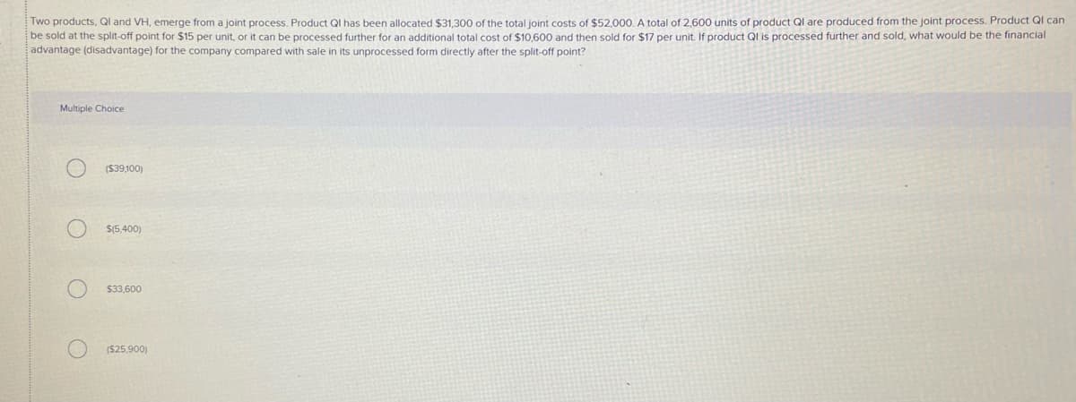 Two products, QI and VH, emerge from a joint process. Product QI has been allocated $31,300 of the total joint costs of $52,000. A total of 2,600 units of product Ql are produced from the joint process. Product QI can
be sold at the split-off point for $15 per unit, or it can be processed further for an additional total cost of $10,600 and then sold for $17 per unit. If product Ql is processed further and sold, what would be the financial
advantage (disadvantage) for the company compared with sale in its unprocessed form directly after the split-off point?
Multiple Choice
($39,100)
S(5,400)
$33,600
($25,900)
o O O O

