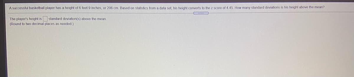 A successful basketball player has a height of 6 feet 9 inches, or 206 cm. Based on statistics from a data set, his height converts to the z score of 4.45. How many standard deviations is his height above the mean?
...
The player's height is standard deviation(s) above the mean.
(Round to two decimal places as needed.)
