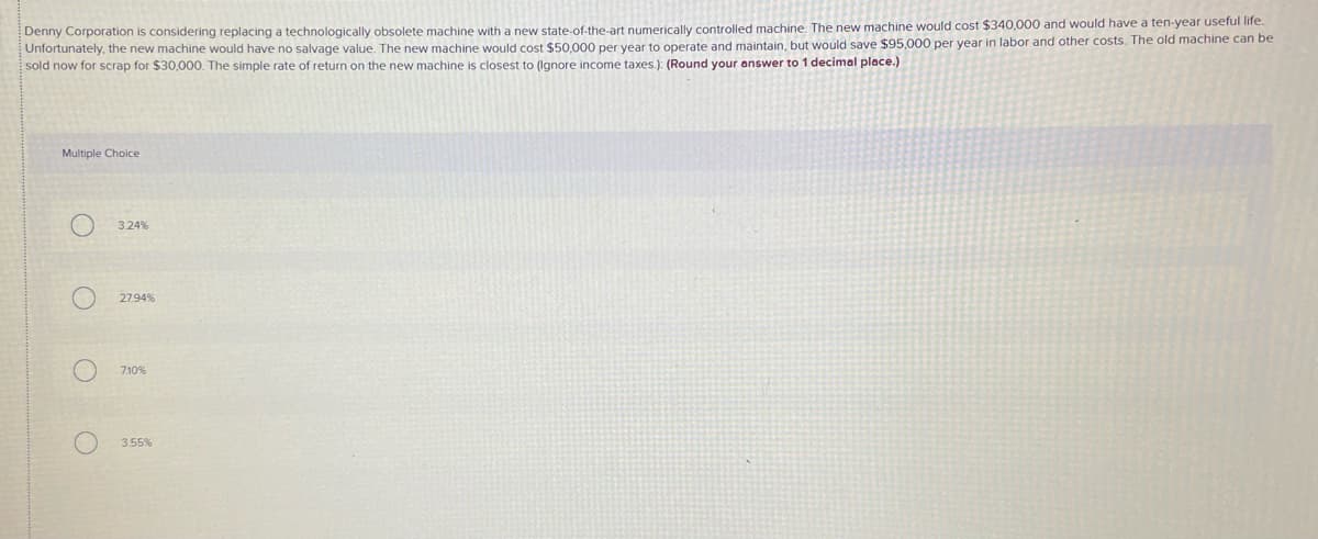 Denny Corporation is considering replacing a technologically obsolete machine with a new state-of-the-art numerically controlled machine. The new machine would cost $340,000 and would have a ten-year useful life.
Unfortunately, the new machine would have no salvage value. The new machine would cost $50,000 per year to operate and maintain, but would save $95,000 per year in labor and other costs. The old machine can be
sold now for scrap for $30,000. The simple rate of return on the new machine is closest to (Ignore income taxes.): (Round your answer to 1 decimal place.)
Multiple Choice
3.24 %
27.94%
710%
3.55%
O O O
