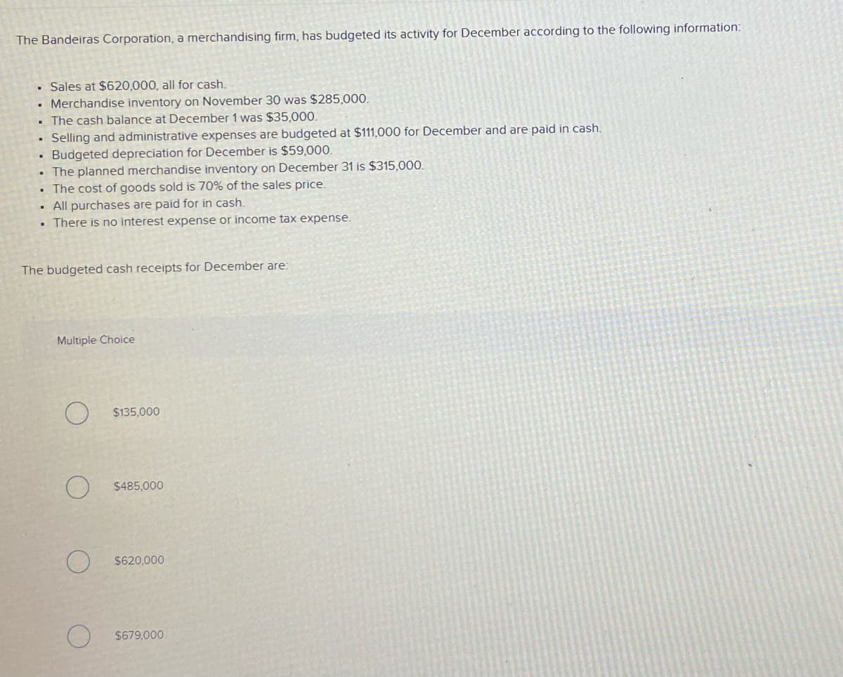 The Bandeiras Corporation, a merchandising firm, has budgeted its activity for December according to the following information:
Sales at $620,000, all for cash.
• Merchandise inventory on November 30 was $285,000.
• The cash balance at December 1 was $35,000.
• Selling and administrative expenses are budgeted at $111,000 for December and are paid in cash.
Budgeted depreciation for December is $59,000.
• The planned merchandise inventory on December 31 is $315,000.
The cost of goods sold is 70% of the sales price.
• All purchases are paid for in cash.
There is no interest expense or income tax expense.
The budgeted cash receipts for December are:
Multiple Choice
$135.000
$485,000
$620,000
$679,000
