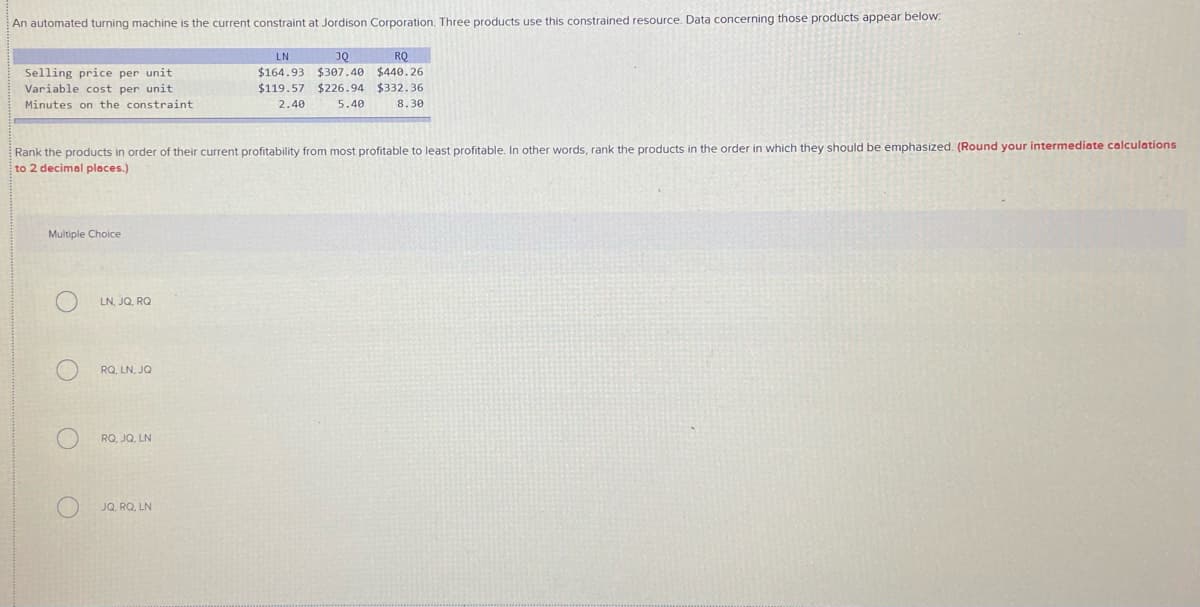 An automated turning machine is the current constraint at Jordison Corporation. Three products use this constrained resource. Data concerning those products appear below.
LN
JQ
RQ
$164.93 $307.40 $440.26
Selling price per unit
Variable cost per unit
$119.57 $226.94 $332.36
Minutes on the constraint
2.40
5.40
8.30
emphasized. (Round your intermediate calculations
Rank the products in order of their current profitability from most profitable to least profitable. In other words, rank the products in the order in which they should
to 2 decimal places.)
Multiple Choice
LN, JQ, RQ
RQ, LN, JQ
RQ, JQ, LN
JQ. RQ, LN
