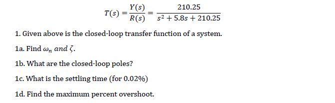 Y(s)
T(s) :
R(s)
210.25
s2 + 5.8s + 210.25
1. Given above is the closed-loop transfer function of a system.
la. Find w, and 3.
1b. What are the closed-loop poles?
1c. What is the settling time (for 0.02%)
1d. Find the maximum percent overshoot.
