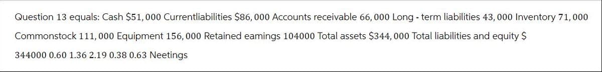 Question 13 equals: Cash $51, 000 Currentliabilities $86, 000 Accounts receivable 66, 000 Long - term liabilities 43, 000 Inventory 71, 000
Commonstock 111,000 Equipment 156, 000 Retained eamings 104000 Total assets $344, 000 Total liabilities and equity $
344000 0.60 1.36 2.19 0.38 0.63 Neetings