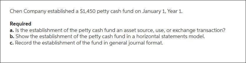 Chen Company established a $1,450 petty cash fund on January 1, Year 1.
Required
a. Is the establishment of the petty cash fund an asset source, use, or exchange transaction?
b. Show the establishment of the petty cash fund in a horizontal statements model.
c. Record the establishment of the fund in general journal format.