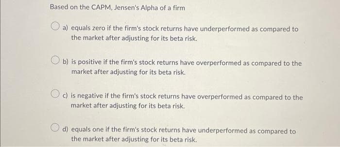 Based on the CAPM, Jensen's Alpha of a firm
a) equals zero if the firm's stock returns have underperformed as compared to
the market after adjusting for its beta risk.
b) is positive if the firm's stock returns have overperformed as compared to the
market after adjusting for its beta risk.
c) is negative if the firm's stock returns have overperformed as compared to the
market after adjusting for its beta risk.
d) equals one if the firm's stock returns have underperformed as compared to
the market after adjusting for its beta risk.