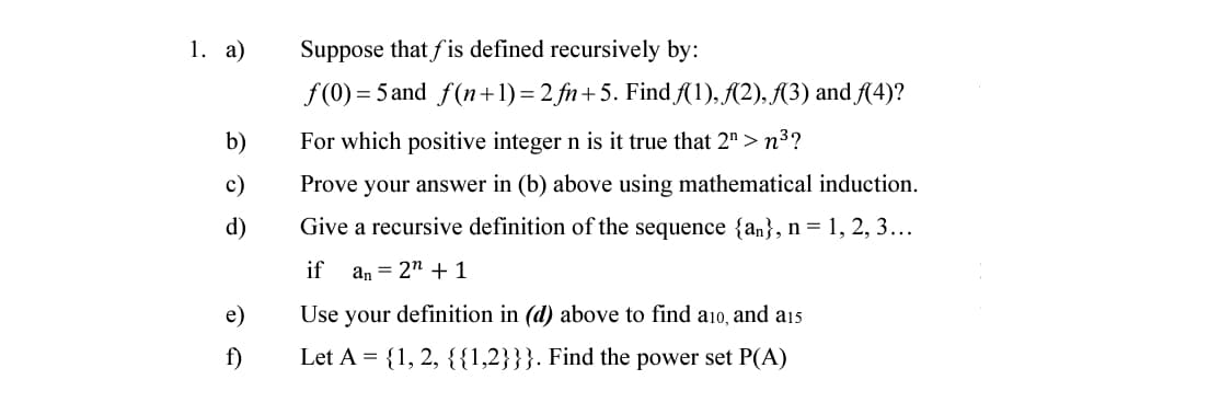 1. а)
Suppose that fis defined recursively by:
f(0) = 5 and f(n+1)= 2 fn+5. Find f(1), A(2), A3) and A4)?
b)
For which positive integer n is it true that 2" > n³?
c)
Prove your answer in (b) above using mathematical induction.
d)
Give a recursive definition of the sequence {an}, n = 1, 2, 3...
if
an = 2" + 1
e)
Use your definition in (d) above to find ai0, and a15
f)
Let A = {1, 2, {{1,2}}}. Find the power set P(A)
