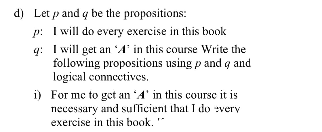 d) Let p and q be the propositions:
p: I will do every exercise in this book
q: I will get an 'A’ in this course Write the
following propositions using p and q and
logical connectives.
i) For me to get an 'A’ in this course it is
necessary and sufficient that I do every
exercise in this book.
