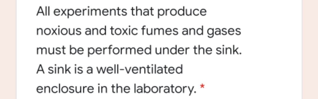 All experiments that produce
noxious and toxic fumes and gases
must be performed under the sink.
A sink is a well-ventilated
enclosure in the laboratory. *
