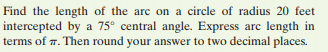 Find the length of the arc on a circle of radius 20 feet
intercepted by a 75° central angle. Express arc length in
terms of 7. Then round your answer to two decimal places.
