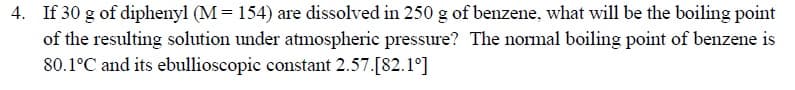 If 30 g of diphenyl (M = 154) are dissolved in 250 g of benzene, what will be the boiling point
of the resulting solution under atmospheric pressure? The normal boiling point of benzene is
80.1°C and its ebullioscopic constant 2.57.[82.1°]
