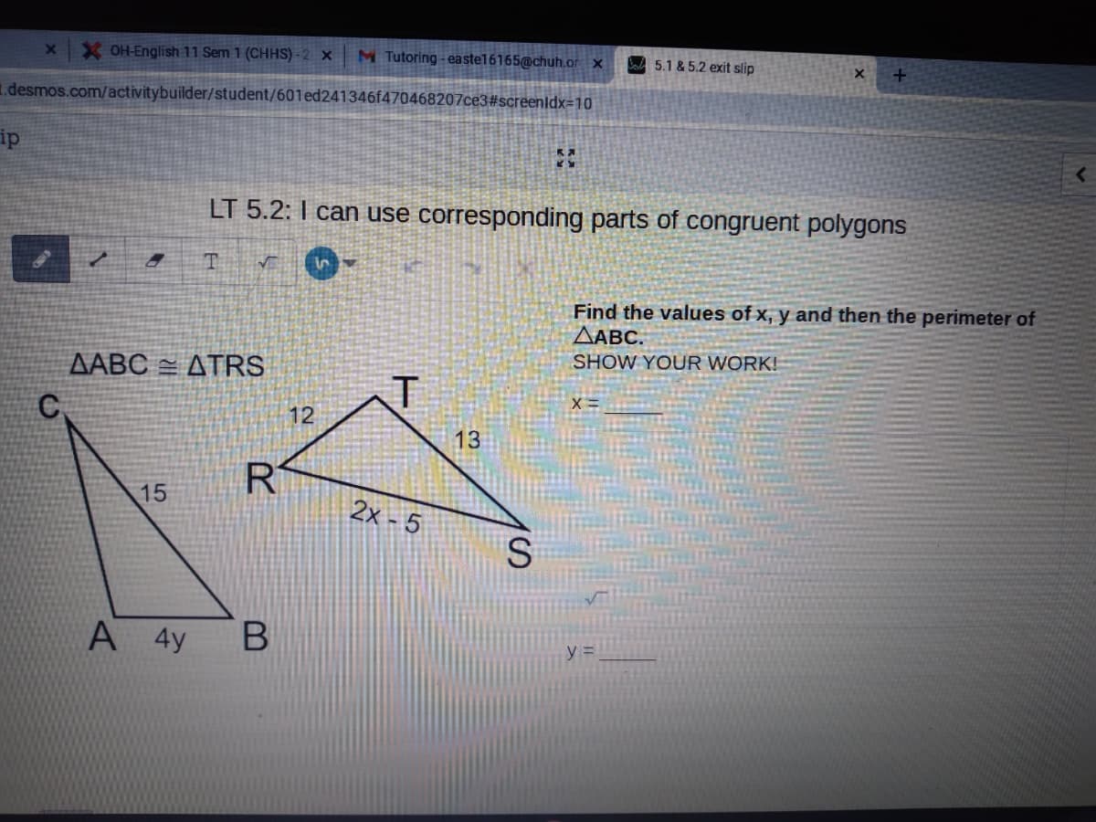 X OH-English 11 Sem 1 (CHHS) - 2 x
M Tutoring - easte16165@chuh.or ×
Boa 5.1 & 5.2 exit slip
1.desmos.com/activitybuilder/student/601ed241346f470468207ce3#screenldx=10
ip
LT 5.2: I can use corresponding parts of congruent polygons
Find the values of x, y and then the perimeter of
ΔΑBC.
SHOW YOUR WORK!
ΔΑΒΟ ΔTRS
C.
12
13
15
2x - 5
S.
A 4y
y% =
