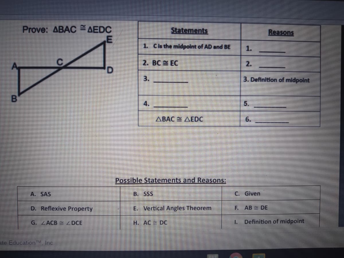 Prove: ABAC AEDC
Statements
Reasons
1. Cs the midpoint of AD and BE
1.
2. BC EC
2.
3.
3. Definition of midpoint
B
4.
5.
ABAC AEDC
6.
Possible Statements and Reasons:
A. SAS
B. SSS
C. Given
D. Reflexive Property
E. Vertical Angles Theorem
F. AB DE
G. ZACB ZDCE
H. AC DC
I.
Definition of midpoint
ate Education" Inc.
