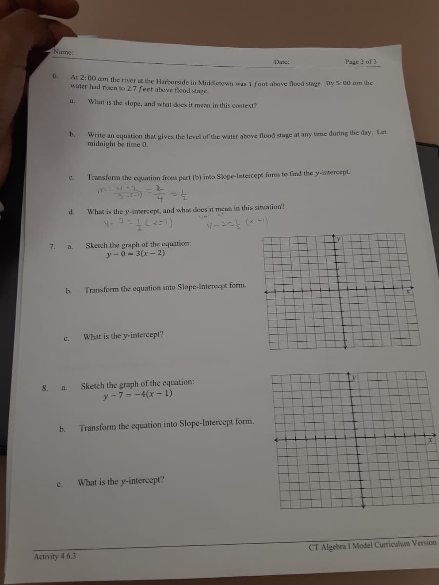 Name:
Date:
Page 3 of 3
6.
At 2: 00 am the river at the Harborside in Middletown was 1 foot above flood stage. By 5: 00 am the
water had risen to 2.7 feet above flood stage.
What is the slope, and what does it mean in this context?
a.
Write an equation that gives the level of the water above flood stage at any time during the day. Let
midnight be time 0.
b.
Transform the equation from part (b) into Slope-Intercept form to find the y-intercept.
m:4 -2
C.
d.
What is the y-intercept, and what does it mean in this situation?
Ty
Sketch the graph of the equation:
y - 0 = 3(x – 2)
7.
a.
b.
Transform the equation into Slope-Intercept form.
с.
What is the y-intercept?
Tv
Sketch the graph of the equation:
y-7 = -4(x –- 1)
8.
a.
b.
Transform the equation into Slope-Intercept form.
What is the y-intercept?
с.
CT Algebra I Model Curriculum Version
Activity 4.6.3
