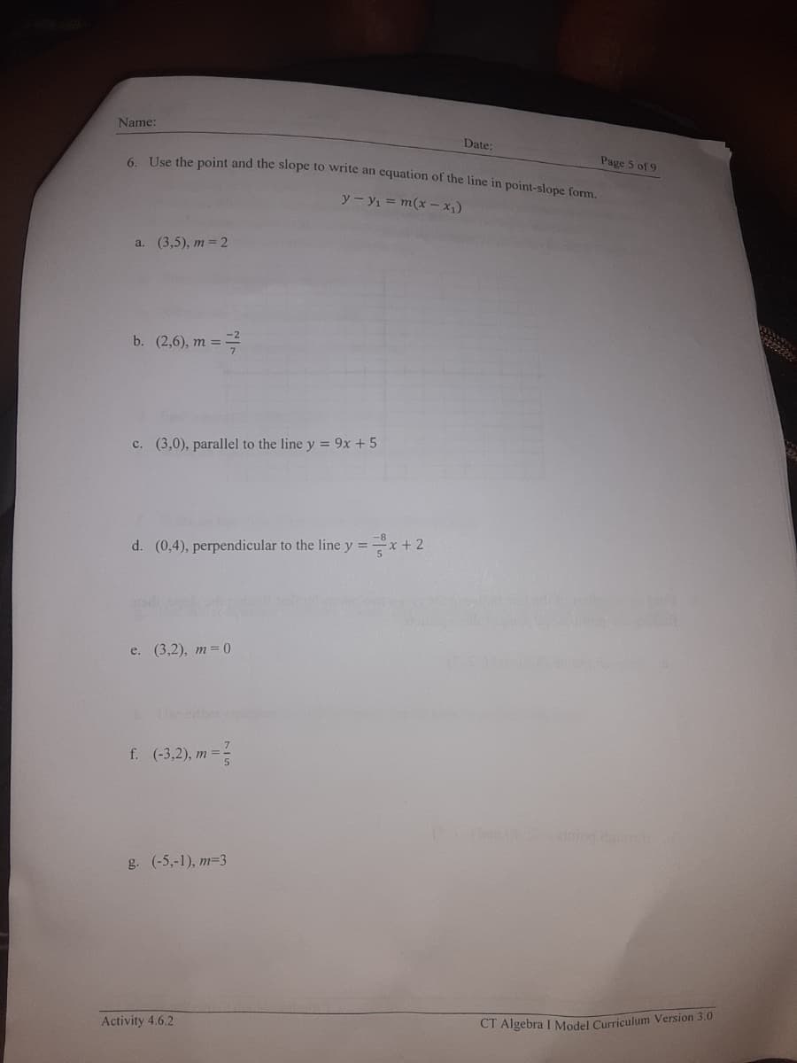 Name:
Date:
6 Use the point and the slope to write an equation of the line in point-slone form
Page 5 of 9
y - y1 = m(x – x1)
a. (3,5), m= 2
b. (2,6), m =
c. (3,0), parallel to the line y = 9x + 5
d. (0,4), perpendicular to the line y =
*+2
e. (3,2), т-0
Use eitier cou
f. (-3,2), m =-
g. (-5,-1), m=3
Activity 4.6.2
CI Algebra I Model Curriculum Version 3.0
