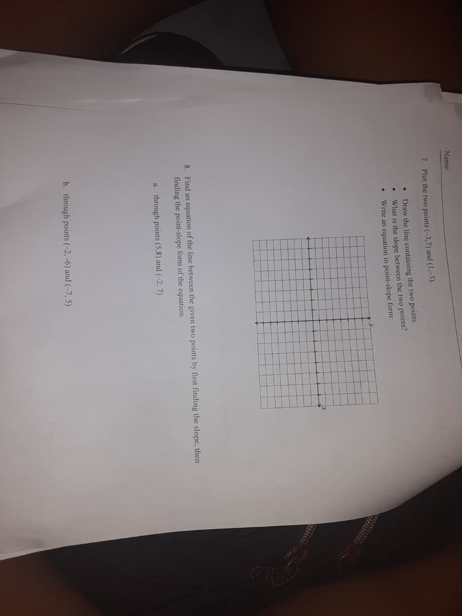 Name:
7. Plot the two points (-3,7) and (1,-3).
Draw the line containing the two points.
What is the slope between the two points?
Write an equation in point-slope form:
8. Find an equation of the line between the given two points by first finding the slope, then
finding the point-slope form of the equation.
a. through points (5,8) and (-2, 7)
b. through points (-2, -6) and (-7, 5)
