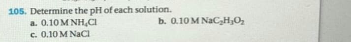 105. Determine the pH of each solution.
a. 0.10 M NH,CI
c. 0.10 M NaCl
b. 0.10 M NaC,H;Oz
