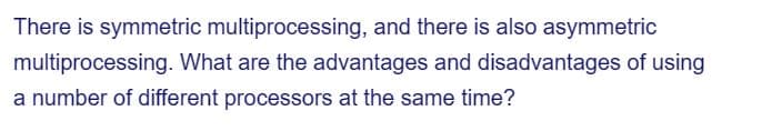 There is symmetric multiprocessing, and there is also asymmetric
multiprocessing. What are the advantages and disadvantages of using
a number of different processors at the same time?