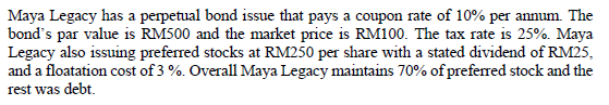 Maya Legacy has a perpetual bond issue that pays a coupon rate of 10% per annum. The
bond's par value is RM500 and the market price is RM100. The tax rate is 25%. Maya
Legacy also issuing preferred stocks at RM250 per share with a stated dividend of RM25,
and a floatation cost of 3 %. Overall Maya Legacy maintains 70% of preferred stock and the
rest was debt.
