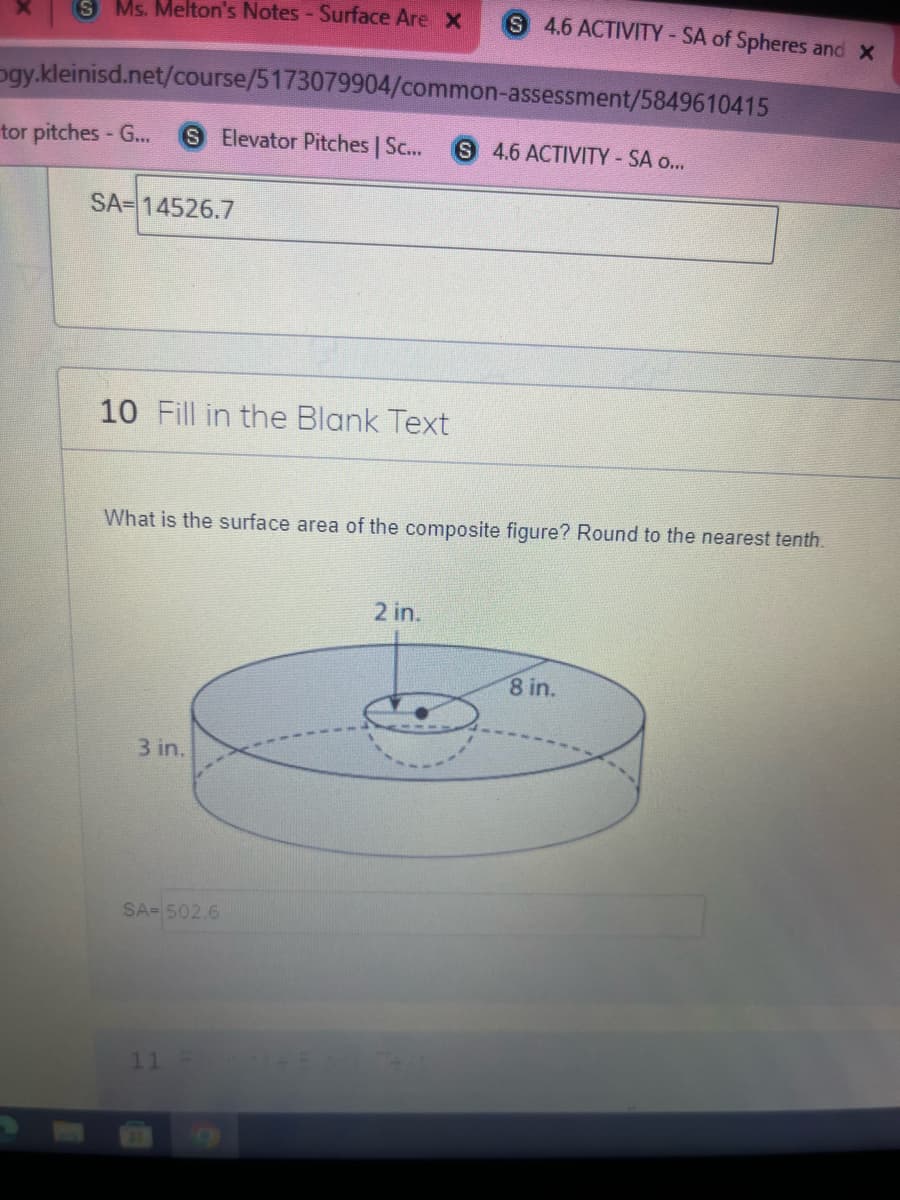 S Ms. Melton's Notes- Surface Are X
S 4.6 ACTIVITY-SA of Spheres and X
ogy.kleinisd.net/course/5173079904/common-assessment/5849610415
tor pitches - G...
SElevator Pitches | Sc...
S 4.6 ACTIVITY-SA o...
SA= 14526.7
10 Fill in the Blank Text
What is the surface area of the composite figure? Round to the nearest tenth.
2 in.
8 in.
3 in.
SA= 502.6
11 -
