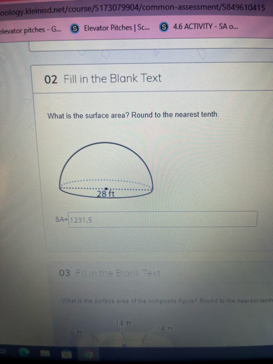 oology.kleinisd.net/course/5173079904/common-assessment/5849610415
elevator pitches - G...
SElevator Pitches | Sc...
S 4.6 ACTIVITY-SA o...
02 Fill in the Blank Text
What is the surface area? Round to the nearest tenth.
28 ft
SA= 1231.5
03 Fill in the Blank Text
What is the surface area of the composite figure? Round to the nearest tenth
14 ft
14ft
