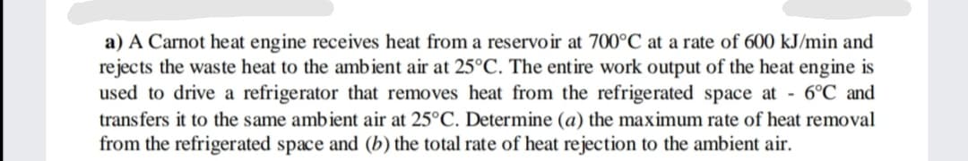 a) A Carnot heat engine receives heat from a reservoir at 700°C at a rate of 600 kJ/min and
rejects the waste heat to the ambient air at 25°C. The entire work output of the heat engine is
used to drive a refrigerator that removes heat from the refrigerated space at - 6°C and
transfers it to the same ambient air at 25°C. Determine (a) the maximum rate of heat removal
from the refrigerated space and (b) the total rate of heat rejection to the ambient air.
