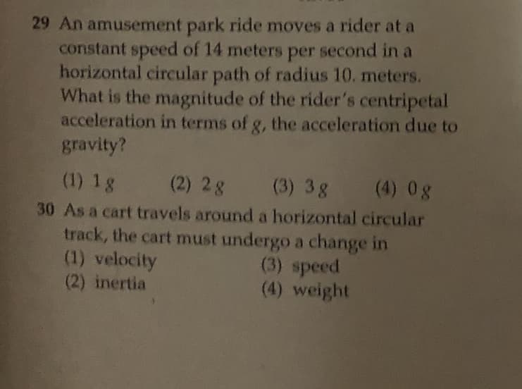 29 An amusement park ride moves a rider at a
constant speed of 14 meters per second in a
horizontal circular path of radius 10. meters.
What is the magnitude of the rider's centripetal
acceleration in terms of g, the acceleration due to
gravity?
(1) 1g
(2) 2g (3) 3g (4) 0g
30 As a cart travels around a horizontal circular
track, the cart must undergo a change in
(1) velocity
(2) inertia
(3) speed
(4) weight
