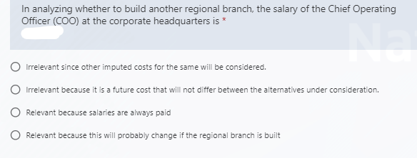 In analyzing whether to build another regional branch, the salary of the Chief Operating
Officer (COO) at the corporate headquarters is *
Irrelevant since other imputed costs for the same will be considered.
Irrelevant because it is a future cost that will not differ between the alternatives under consideration.
Relevant because salaries are always paid
Relevant because this will probably change if the regional branch is built
