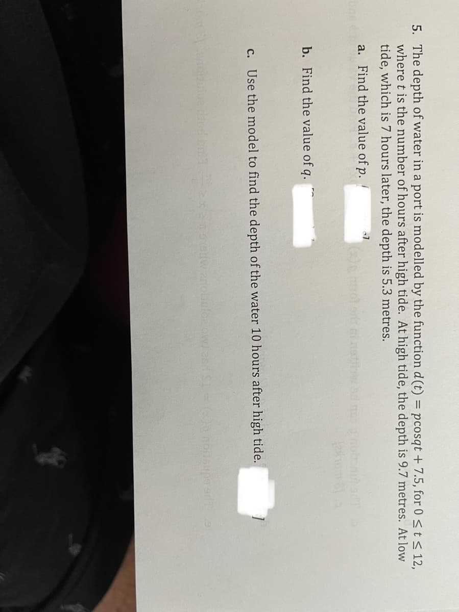 5. The depth of water in a port is modelled by the function d (t) = pcosqt + 7.5, for 0<t< 12,
where t is the number of hours after high tide. At high tide, the depth is 9.7 metres. At low
tide, which is 7 hours later, the depth is 5.3 metres.
a. Find the value of p.
b. Find the value of q.
c. Use the model to find the depth of the water 10 hours after high tide.

